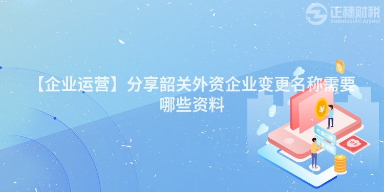 【企業(yè)運(yùn)營】分享韶關(guān)外資企業(yè)變更名稱需要哪些資料