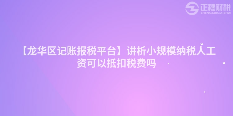 【龍華區記賬報稅平臺】講析小規模納稅人工資可以抵扣稅費嗎