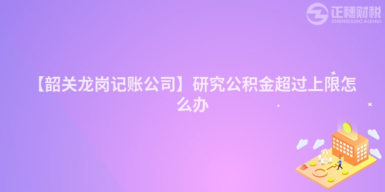 【韶關龍崗記賬公司】研究公積金超過上限怎么辦