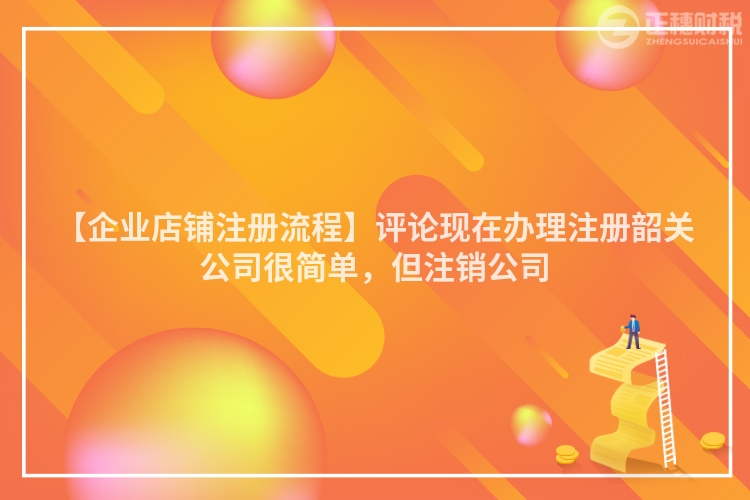 【企業店鋪注冊流程】評論現在辦理注冊韶關公司很簡單，但注銷公司
