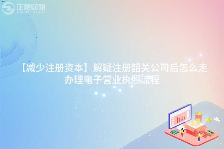 【減少注冊資本】解疑注冊韶關公司后怎么走辦理電子營業執照流程