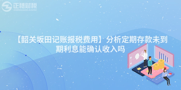 【韶關(guān)坂田記賬報(bào)稅費(fèi)用】分析定期存款未到期利息能確認(rèn)收入嗎