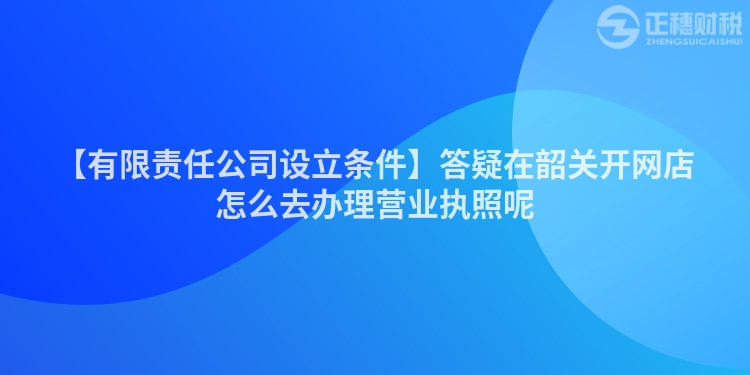 【有限責任公司設(shè)立條件】答疑在韶關(guān)開網(wǎng)店怎么去辦理營業(yè)執(zhí)照呢