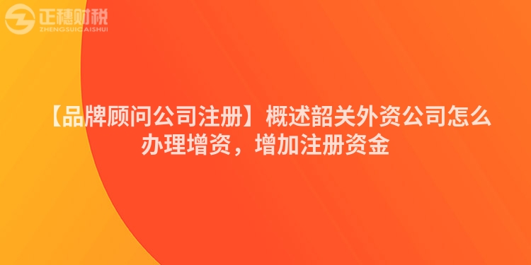 【品牌顧問公司注冊(cè)】概述韶關(guān)外資公司怎么辦理增資，增加注冊(cè)資金