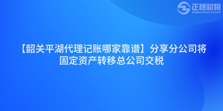 【韶關平湖代理記賬哪家靠譜】分享分公司將固定資產轉移總公司交稅