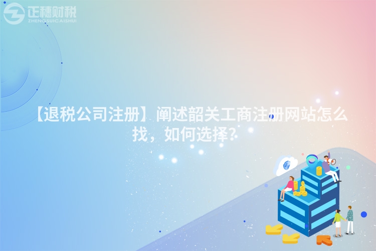 【退稅公司注冊】闡述韶關工商注冊網站怎么找，如何選擇？