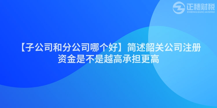 【子公司和分公司哪個(gè)好】簡述韶關(guān)公司注冊(cè)資金是不是越高承擔(dān)更高