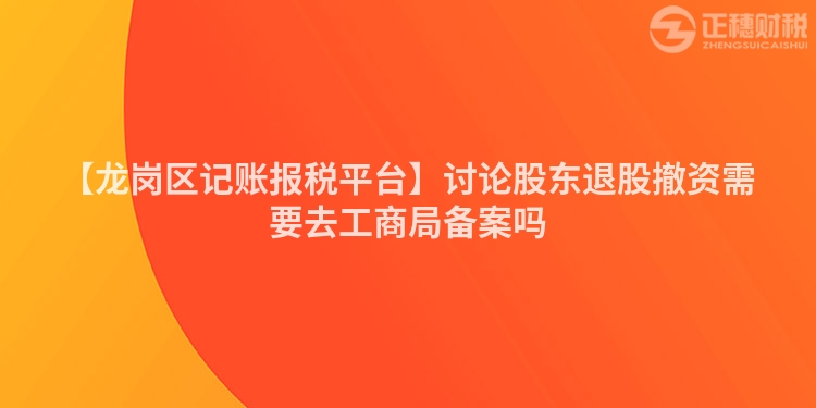 【龍崗區(qū)記賬報(bào)稅平臺(tái)】討論股東退股撤資需要去工商局備案嗎