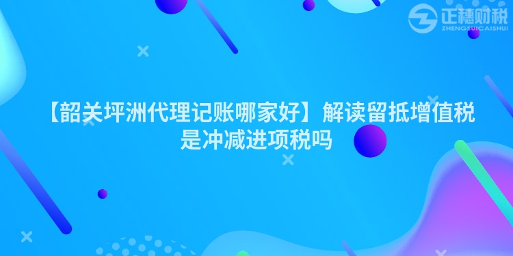 【韶關坪洲代理記賬哪家好】解讀留抵增值稅是沖減進項稅嗎