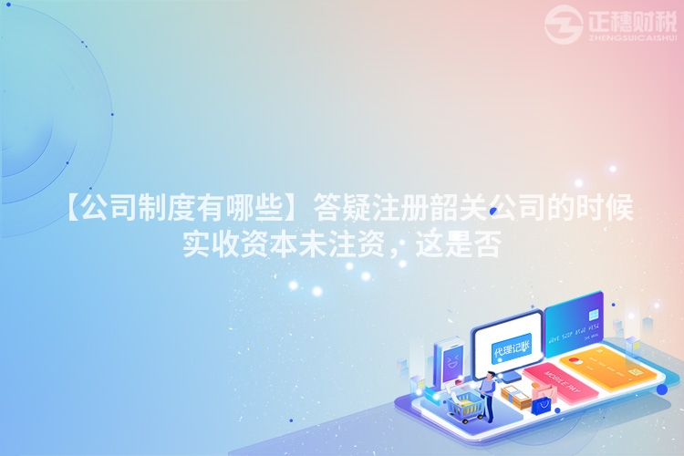 【公司制度有哪些】答疑注冊韶關公司的時候實收資本未注資，這是否