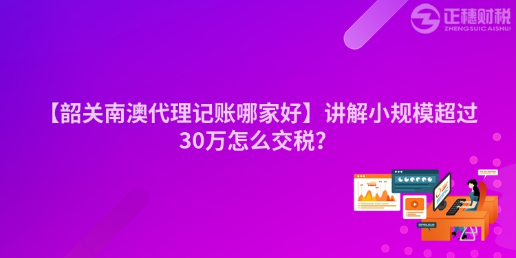 【韶關(guān)南澳代理記賬哪家好】講解小規(guī)模超過(guò)30萬(wàn)怎么交稅?
