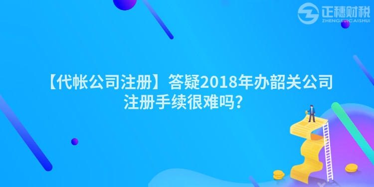 【代帳公司注冊】答疑2018年辦韶關公司注冊手續很難嗎?