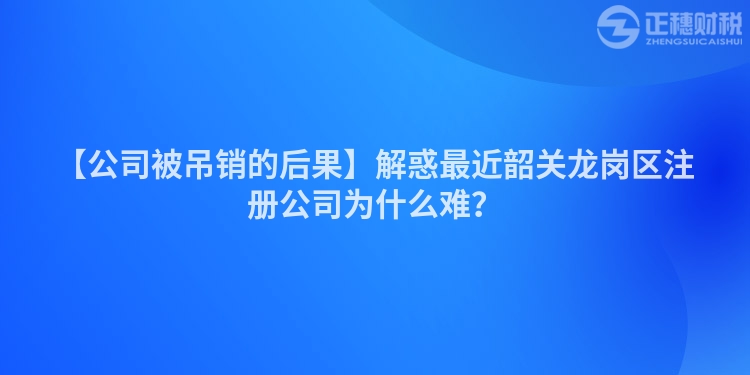 【公司被吊銷的后果】解惑最近韶關(guān)龍崗區(qū)注冊公司為什么難?