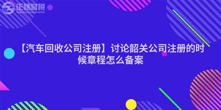 【汽車回收公司注冊】討論韶關公司注冊的時候章程怎么備案