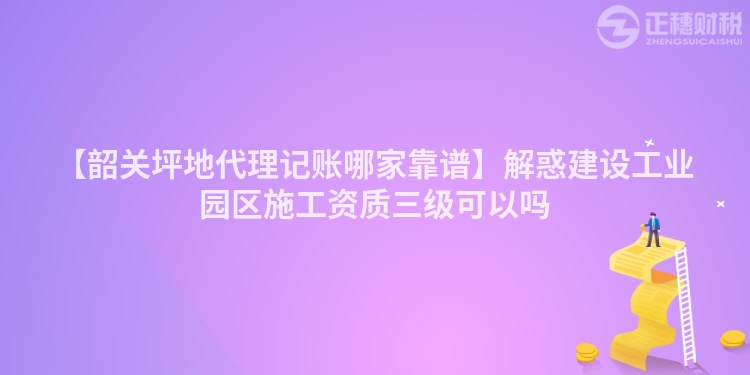 【韶關(guān)坪地代理記賬哪家靠譜】解惑建設(shè)工業(yè)園區(qū)施工資質(zhì)三級可以嗎