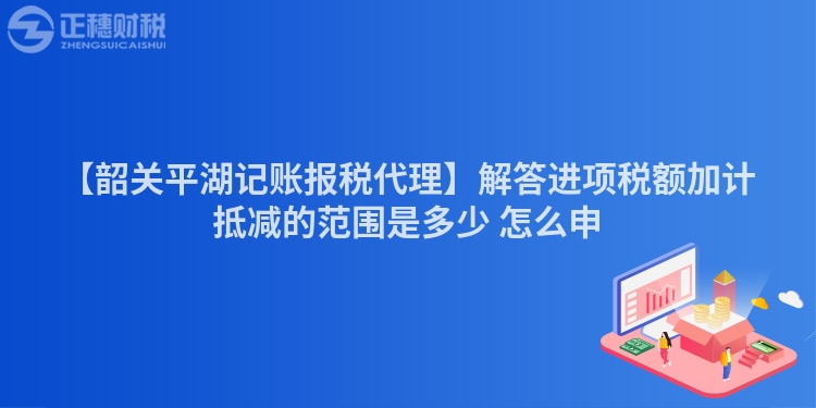【韶關(guān)平湖記賬報(bào)稅代理】解答進(jìn)項(xiàng)稅額加計(jì)抵減的范圍是多少 怎么申