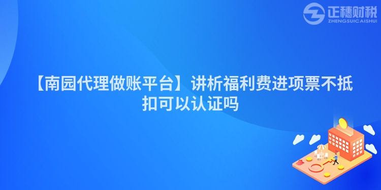 【南園代理做賬平臺】講析福利費進項票不抵扣可以認證嗎
