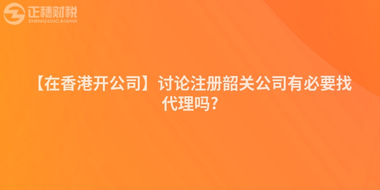 【在香港開公司】討論注冊韶關公司有必要找代理嗎?