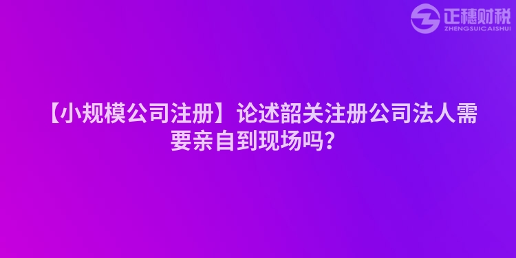 【小規模公司注冊】論述韶關注冊公司法人需要親自到現場嗎？