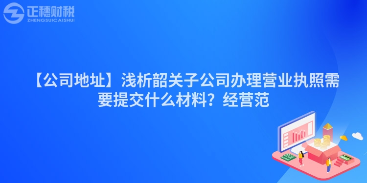 【公司地址】淺析韶關子公司辦理營業執照需要提交什么材料？經營范