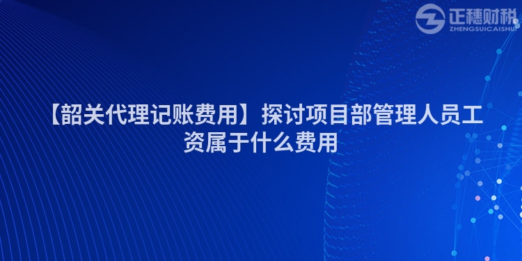 【韶關代理記賬費用】探討項目部管理人員工資屬于什么費用