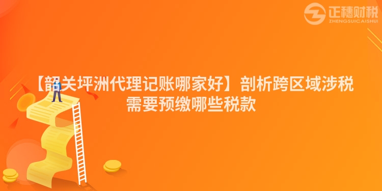 【韶關坪洲代理記賬哪家好】剖析跨區域涉稅需要預繳哪些稅款