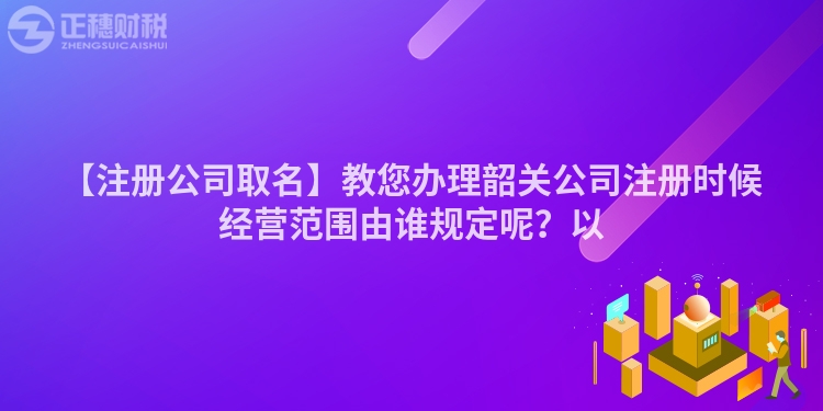 【注冊公司取名】教您辦理韶關公司注冊時候經營范圍由誰規定呢？以