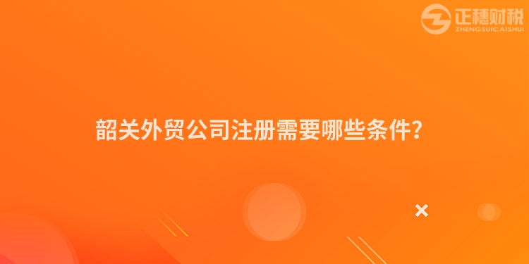 韶關外貿公司注冊需要哪些條件?