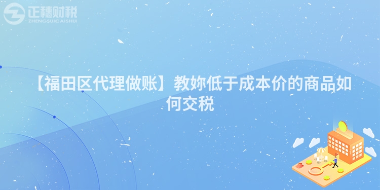 【福田區代理做賬】教妳低于成本價的商品如何交稅