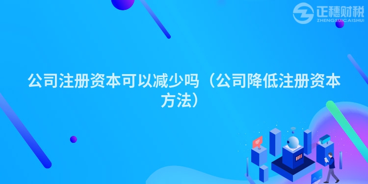 公司注冊資本可以減少嗎(公司降低注冊資本方法)