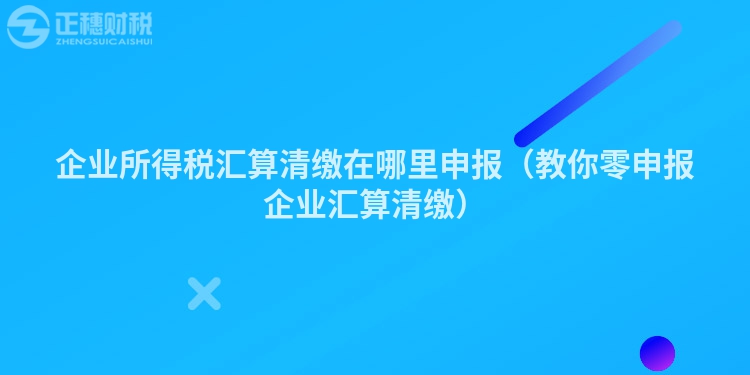 企業所得稅匯算清繳在哪里申報(教你零申報企業匯算清繳)