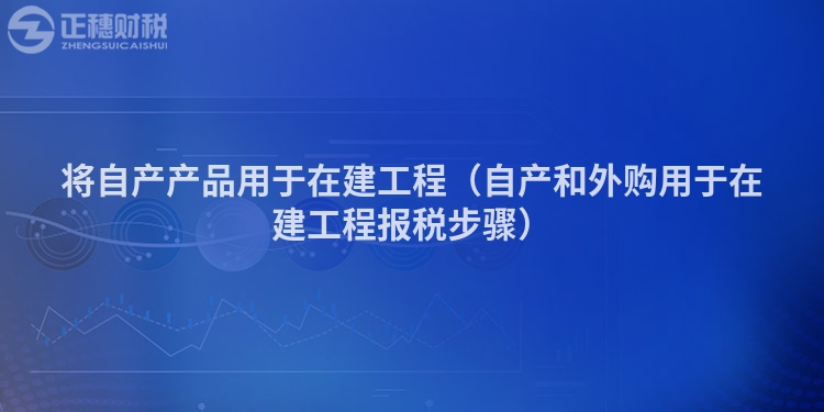 將自產(chǎn)產(chǎn)品用于在建工程(自產(chǎn)和外購(gòu)用于在建工程報(bào)稅步驟)
