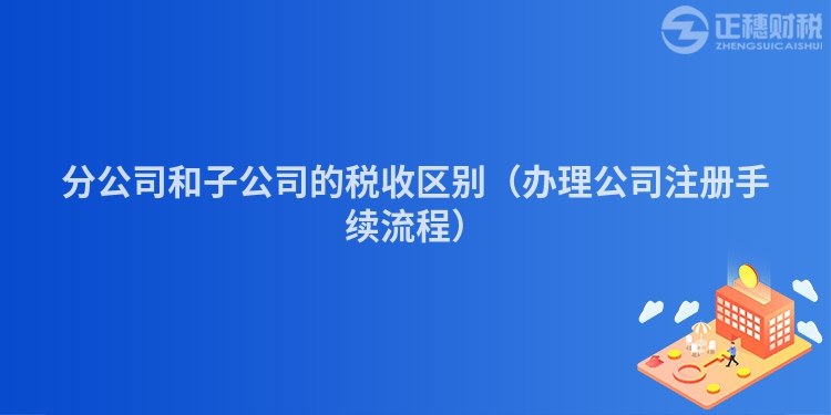分公司和子公司的稅收區別(辦理公司注冊手續流程)