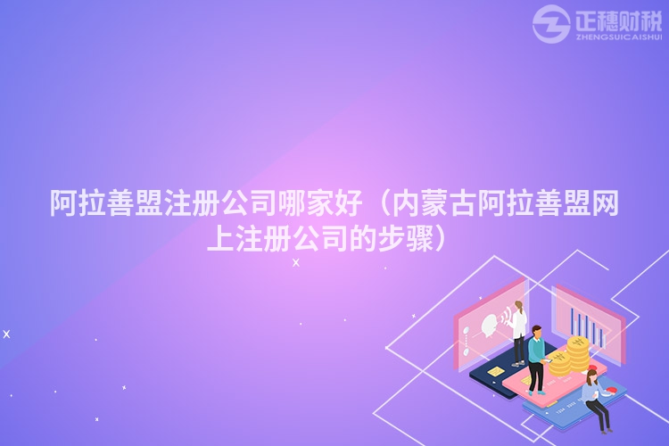 阿拉善盟注冊公司哪家好(內蒙古阿拉善盟網上注冊公司的步驟)