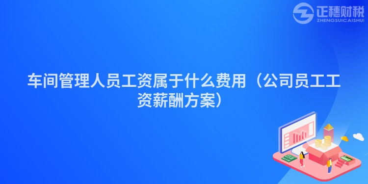 車間管理人員工資屬于什么費用(公司員工工資薪酬方案)