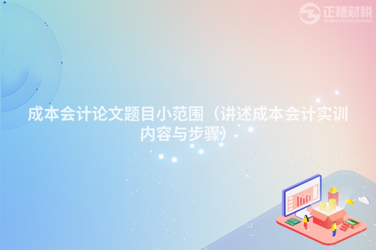 成本會計論文題目小范圍(講述成本會計實訓內容與步驟)