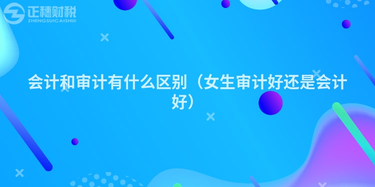 會計和審計有什么區別(女生審計好還是會計好)