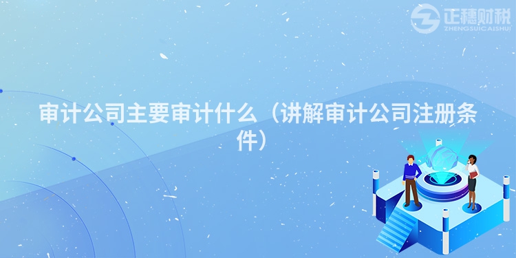 審計(jì)公司主要審計(jì)什么(講解審計(jì)公司注冊(cè)條件)