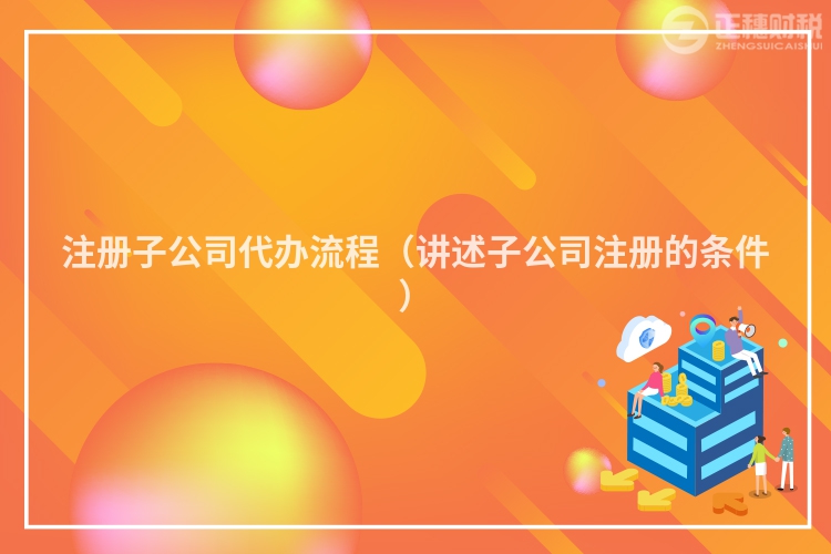 注冊(cè)子公司代辦流程（講述子公司注冊(cè)的條件）