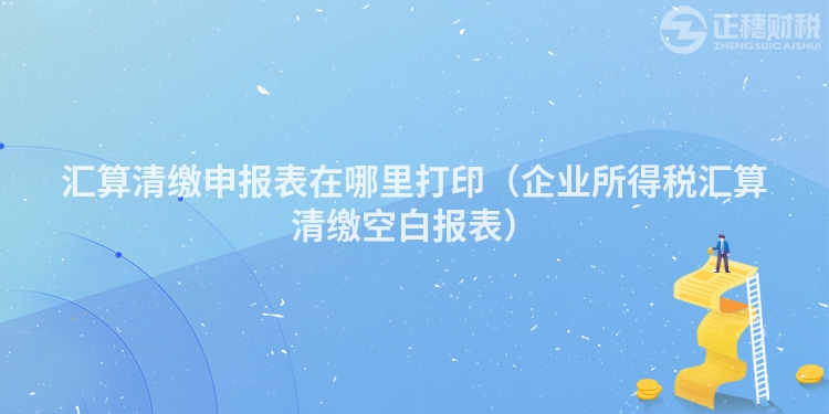 匯算清繳申報表在哪里打印（企業所得稅匯算清繳空白報表）