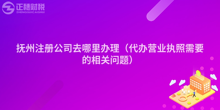 撫州注冊公司去哪里辦理（代辦營業執照需要的相關問題）