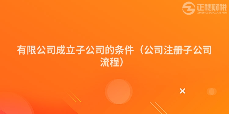 有限公司成立子公司的條件（公司注冊子公司流程）