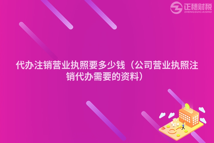 代辦注銷營業執照要多少錢（公司營業執照注銷代辦需要的資料）